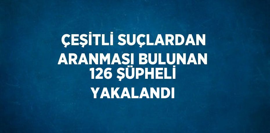 ÇEŞİTLİ SUÇLARDAN ARANMASI BULUNAN 126 ŞÜPHELİ YAKALANDI