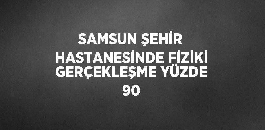 SAMSUN ŞEHİR HASTANESİNDE FİZİKİ GERÇEKLEŞME YÜZDE 90