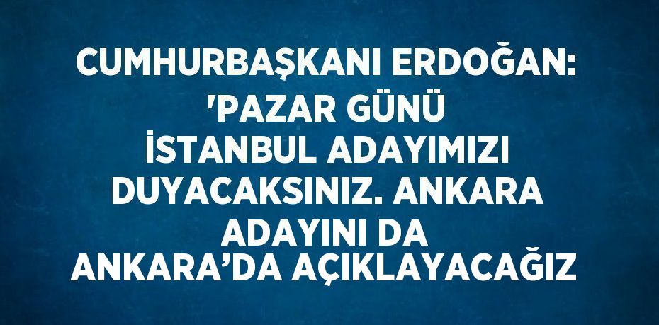 CUMHURBAŞKANI ERDOĞAN: 'PAZAR GÜNÜ İSTANBUL ADAYIMIZI DUYACAKSINIZ. ANKARA ADAYINI DA ANKARA’DA AÇIKLAYACAĞIZ