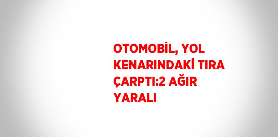 OTOMOBİL, YOL KENARINDAKİ TIRA ÇARPTI:2 AĞIR YARALI