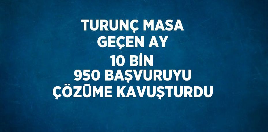 TURUNÇ MASA GEÇEN AY 10 BİN 950 BAŞVURUYU ÇÖZÜME KAVUŞTURDU