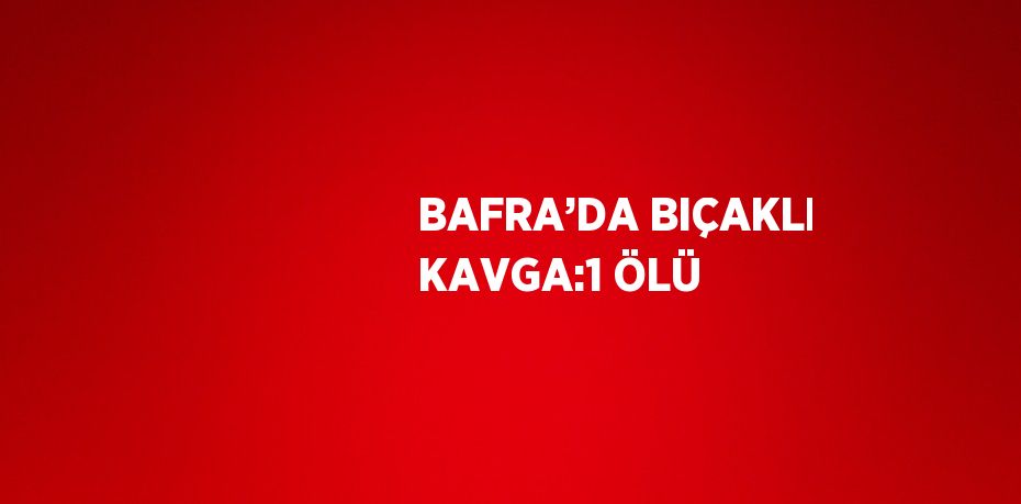 BAFRA’DA BIÇAKLI KAVGA:1 ÖLÜ