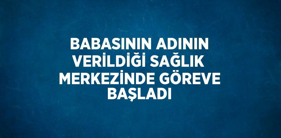 BABASININ ADININ VERİLDİĞİ SAĞLIK MERKEZİNDE GÖREVE BAŞLADI