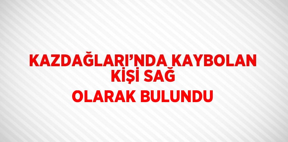 KAZDAĞLARI’NDA KAYBOLAN KİŞİ SAĞ OLARAK BULUNDU