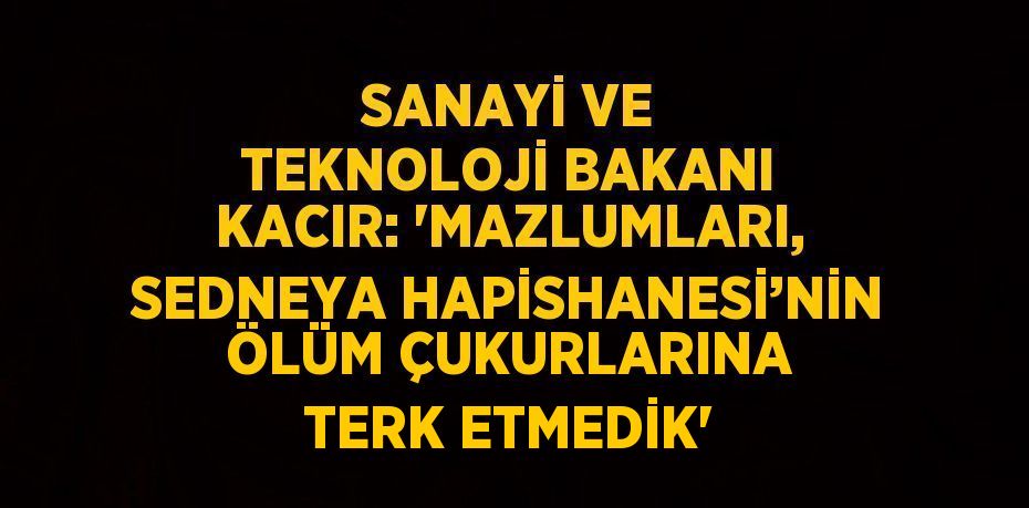 SANAYİ VE TEKNOLOJİ BAKANI KACIR: 'MAZLUMLARI, SEDNEYA HAPİSHANESİ’NİN ÖLÜM ÇUKURLARINA TERK ETMEDİK'