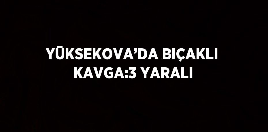 YÜKSEKOVA’DA BIÇAKLI KAVGA:3 YARALI