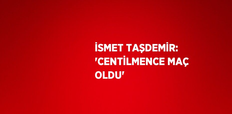 İSMET TAŞDEMİR: 'CENTİLMENCE MAÇ OLDU'