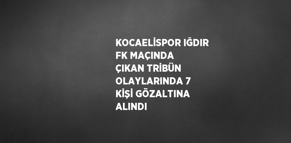 KOCAELİSPOR IĞDIR FK MAÇINDA ÇIKAN TRİBÜN OLAYLARINDA 7 KİŞİ GÖZALTINA ALINDI