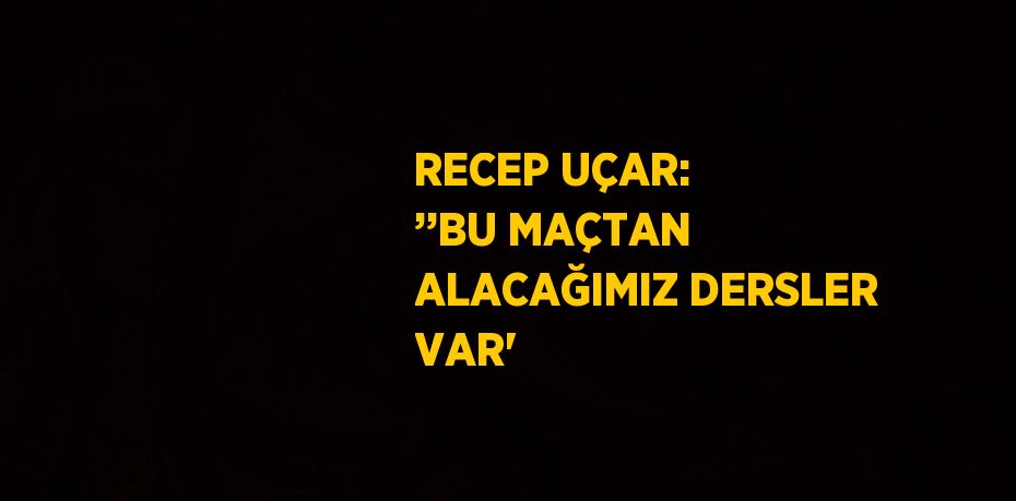 RECEP UÇAR: ’’BU MAÇTAN ALACAĞIMIZ DERSLER VAR'