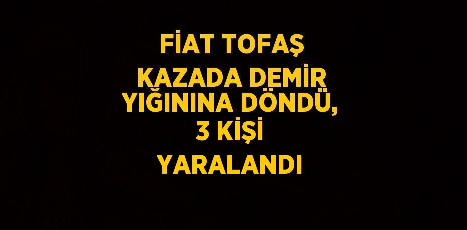 FİAT TOFAŞ KAZADA DEMİR YIĞININA DÖNDÜ, 3 KİŞİ YARALANDI