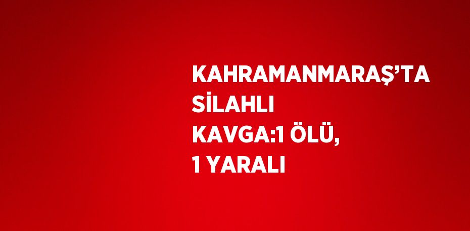 KAHRAMANMARAŞ’TA SİLAHLI KAVGA:1 ÖLÜ, 1 YARALI