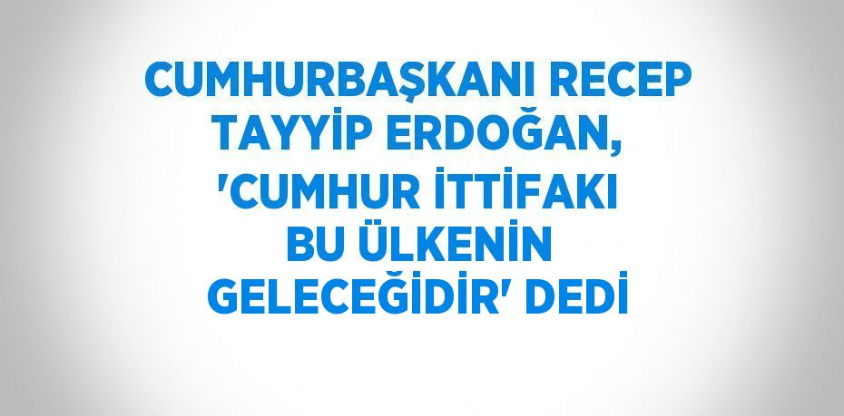 CUMHURBAŞKANI RECEP TAYYİP ERDOĞAN, 'CUMHUR İTTİFAKI BU ÜLKENİN GELECEĞİDİR' DEDİ