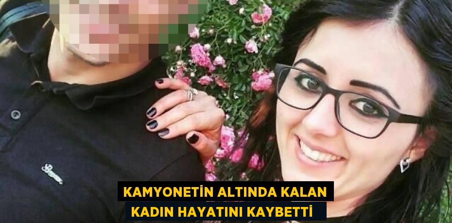 Kamyonetin altında kalan kadın hayatını kaybetti  