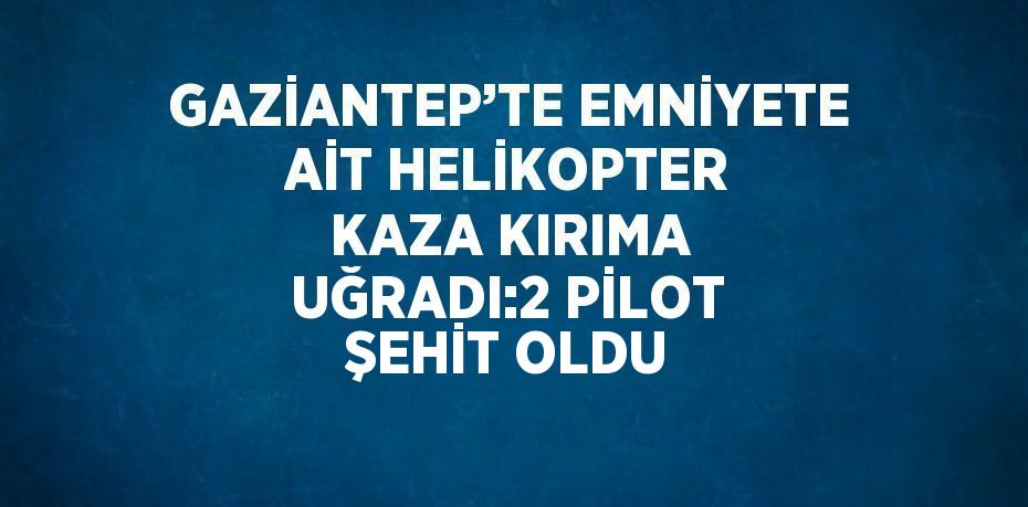 GAZİANTEP’TE EMNİYETE AİT HELİKOPTER KAZA KIRIMA UĞRADI:2 PİLOT ŞEHİT OLDU