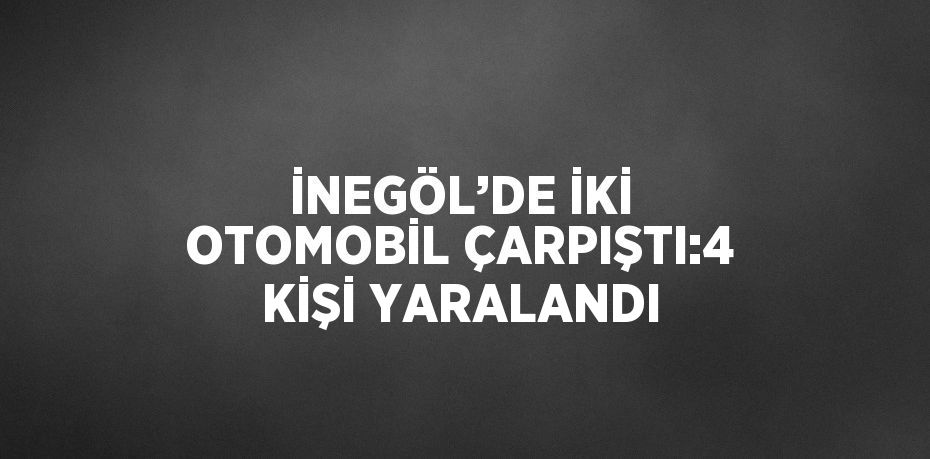 İNEGÖL’DE İKİ OTOMOBİL ÇARPIŞTI:4 KİŞİ YARALANDI