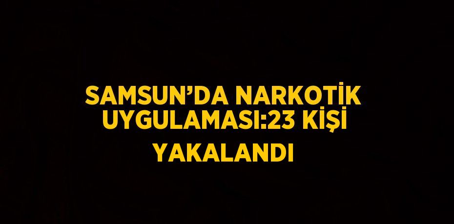 SAMSUN’DA NARKOTİK UYGULAMASI:23 KİŞİ YAKALANDI