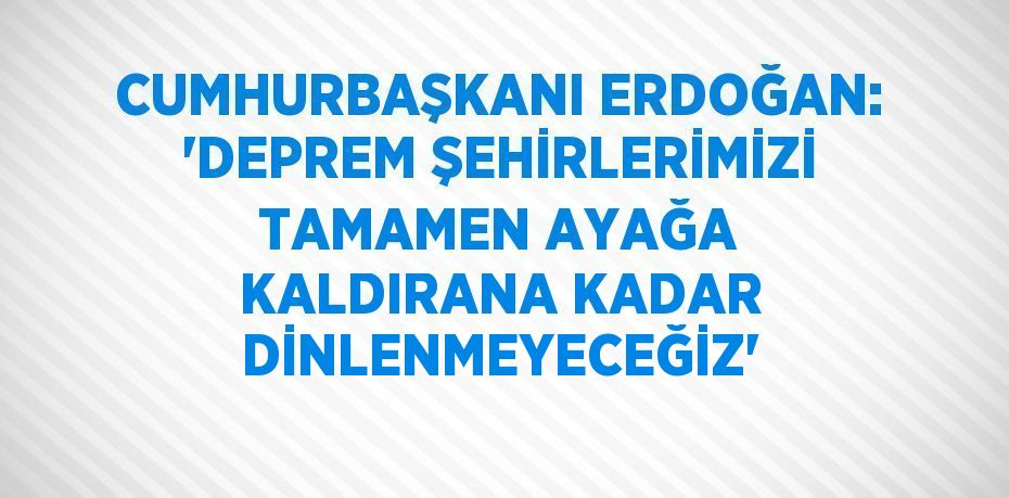 CUMHURBAŞKANI ERDOĞAN: 'DEPREM ŞEHİRLERİMİZİ TAMAMEN AYAĞA KALDIRANA KADAR DİNLENMEYECEĞİZ'