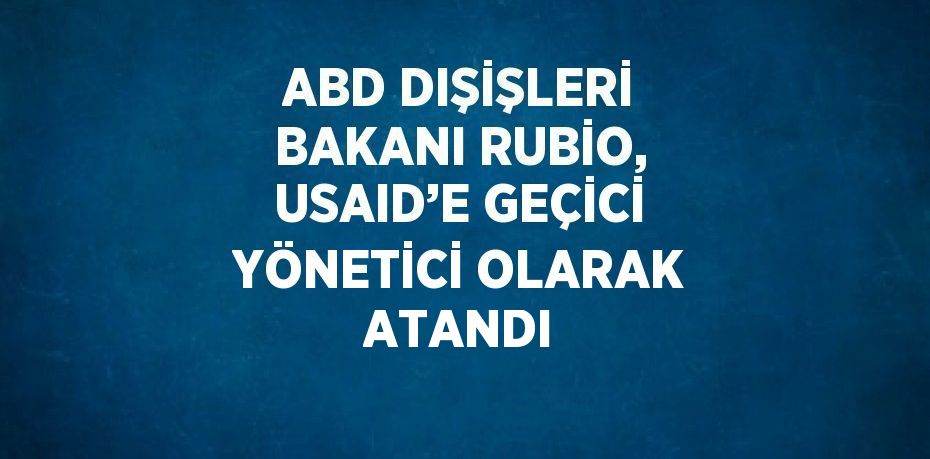 ABD DIŞİŞLERİ BAKANI RUBİO, USAID’E GEÇİCİ YÖNETİCİ OLARAK ATANDI