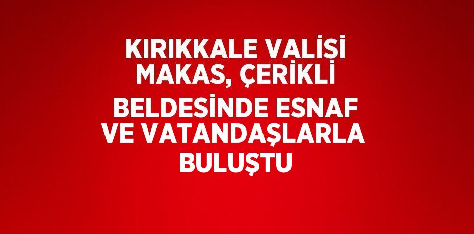 KIRIKKALE VALİSİ MAKAS, ÇERİKLİ BELDESİNDE ESNAF VE VATANDAŞLARLA BULUŞTU