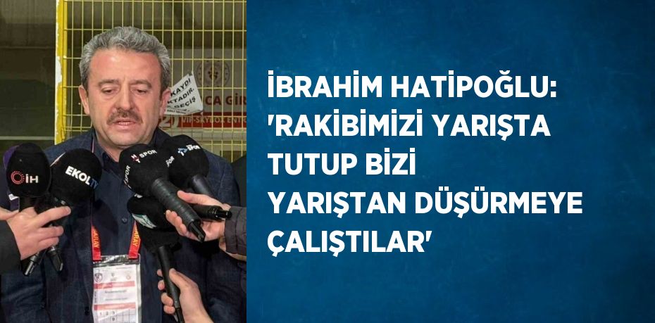 İBRAHİM HATİPOĞLU: 'RAKİBİMİZİ YARIŞTA TUTUP BİZİ YARIŞTAN DÜŞÜRMEYE ÇALIŞTILAR'