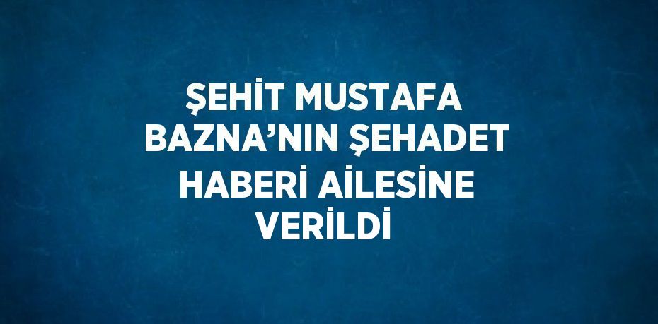 ŞEHİT MUSTAFA BAZNA’NIN ŞEHADET HABERİ AİLESİNE VERİLDİ