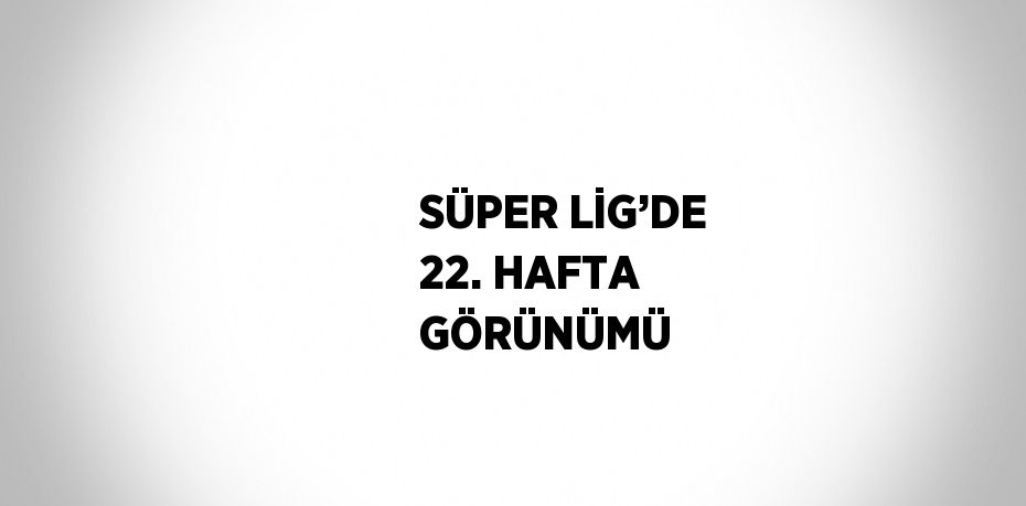 SÜPER LİG’DE 22. HAFTA GÖRÜNÜMÜ