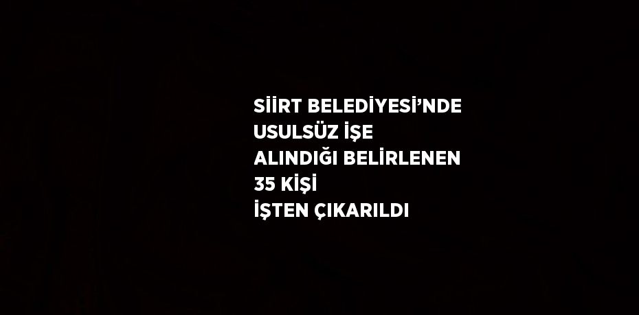 SİİRT BELEDİYESİ’NDE USULSÜZ İŞE ALINDIĞI BELİRLENEN 35 KİŞİ İŞTEN ÇIKARILDI