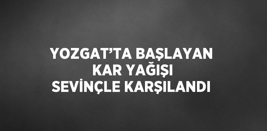 YOZGAT’TA BAŞLAYAN KAR YAĞIŞI SEVİNÇLE KARŞILANDI