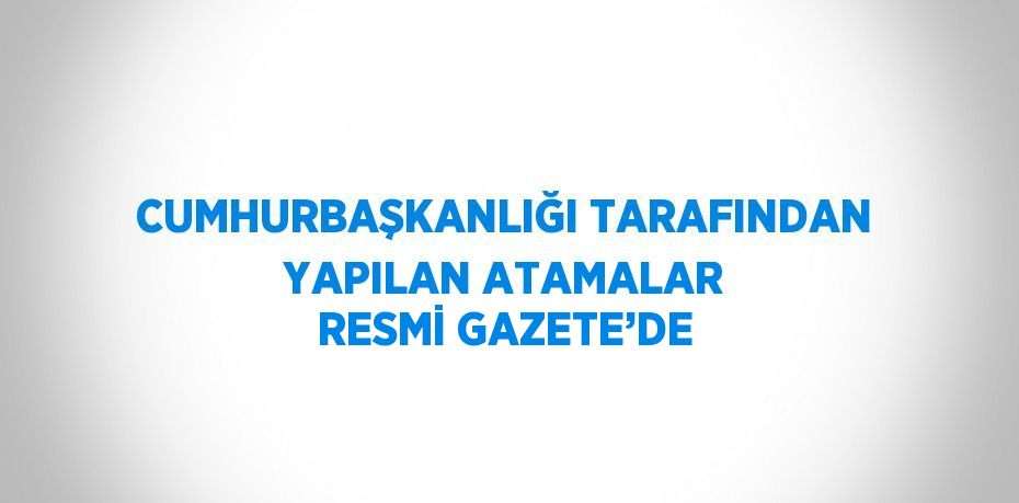 CUMHURBAŞKANLIĞI TARAFINDAN YAPILAN ATAMALAR RESMİ GAZETE’DE