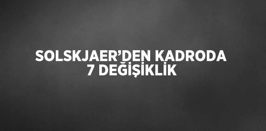 SOLSKJAER’DEN KADRODA 7 DEĞİŞİKLİK