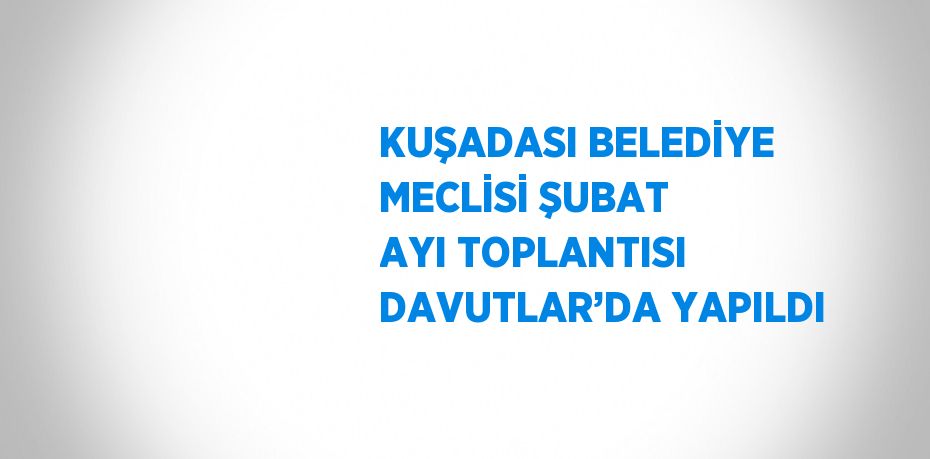 KUŞADASI BELEDİYE MECLİSİ ŞUBAT AYI TOPLANTISI DAVUTLAR’DA YAPILDI