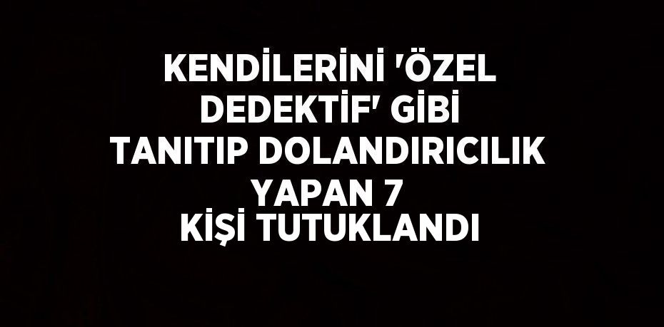 KENDİLERİNİ 'ÖZEL DEDEKTİF' GİBİ TANITIP DOLANDIRICILIK YAPAN 7 KİŞİ TUTUKLANDI