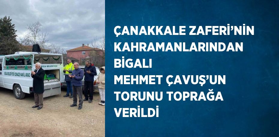 ÇANAKKALE ZAFERİ’NİN KAHRAMANLARINDAN BİGALI MEHMET ÇAVUŞ’UN TORUNU TOPRAĞA VERİLDİ