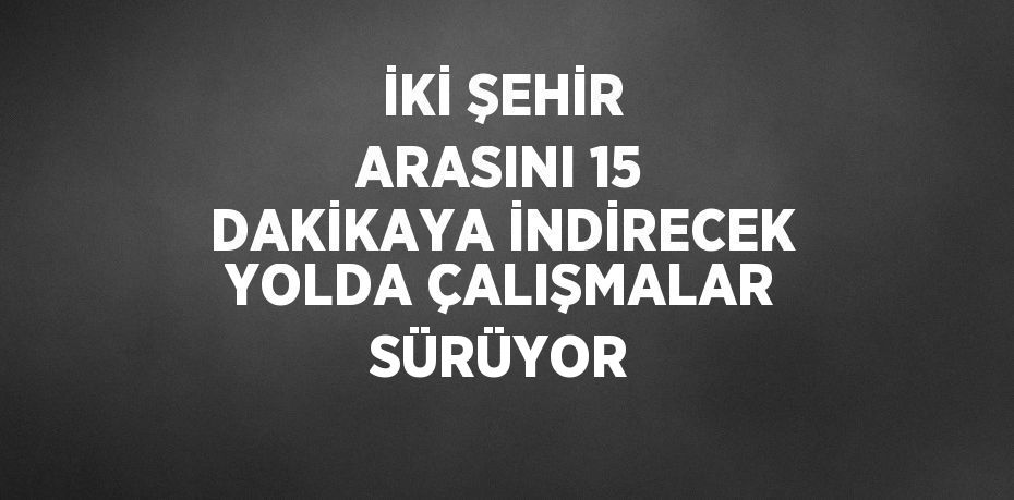 İKİ ŞEHİR ARASINI 15 DAKİKAYA İNDİRECEK YOLDA ÇALIŞMALAR SÜRÜYOR