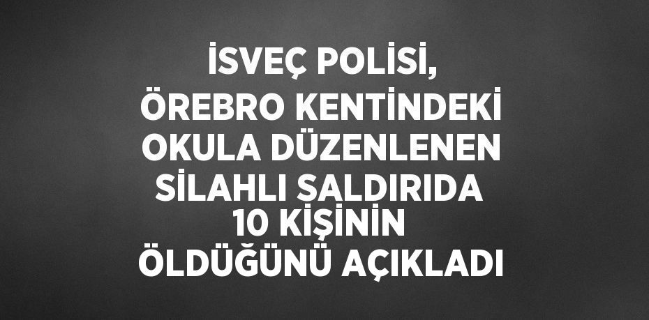 İSVEÇ POLİSİ, ÖREBRO KENTİNDEKİ OKULA DÜZENLENEN SİLAHLI SALDIRIDA 10 KİŞİNİN ÖLDÜĞÜNÜ AÇIKLADI