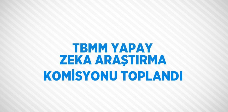 TBMM YAPAY ZEKA ARAŞTIRMA KOMİSYONU TOPLANDI