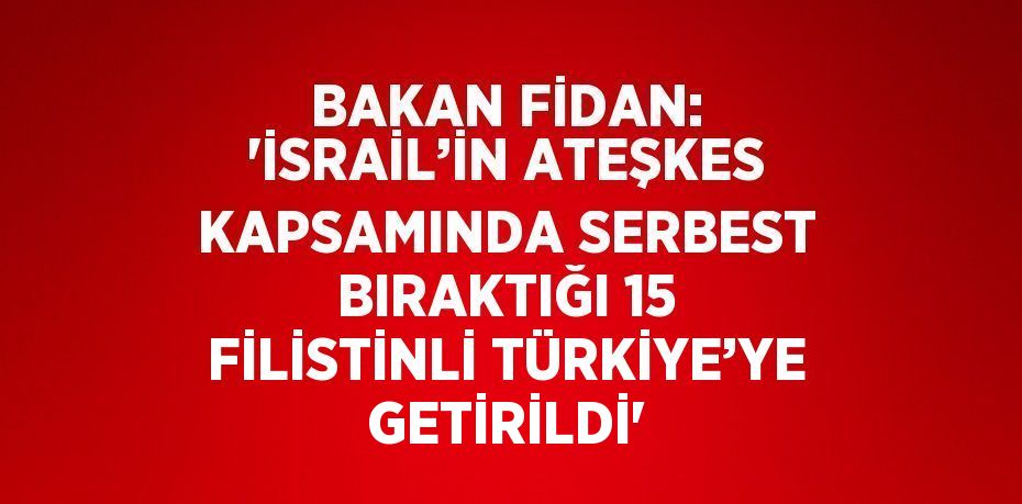 BAKAN FİDAN: 'İSRAİL’İN ATEŞKES KAPSAMINDA SERBEST BIRAKTIĞI 15 FİLİSTİNLİ TÜRKİYE’YE GETİRİLDİ'