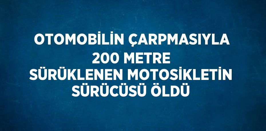 OTOMOBİLİN ÇARPMASIYLA 200 METRE SÜRÜKLENEN MOTOSİKLETİN SÜRÜCÜSÜ ÖLDÜ