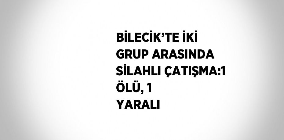 BİLECİK’TE İKİ GRUP ARASINDA SİLAHLI ÇATIŞMA:1 ÖLÜ, 1 YARALI