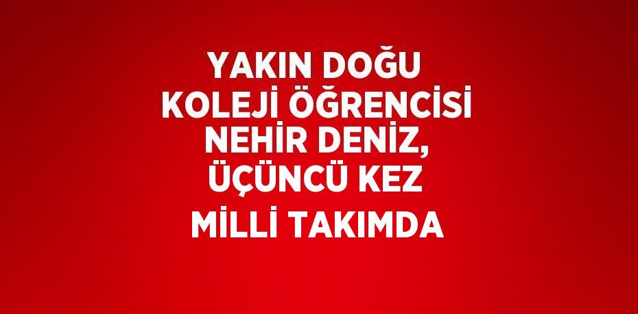 YAKIN DOĞU KOLEJİ ÖĞRENCİSİ NEHİR DENİZ, ÜÇÜNCÜ KEZ MİLLİ TAKIMDA