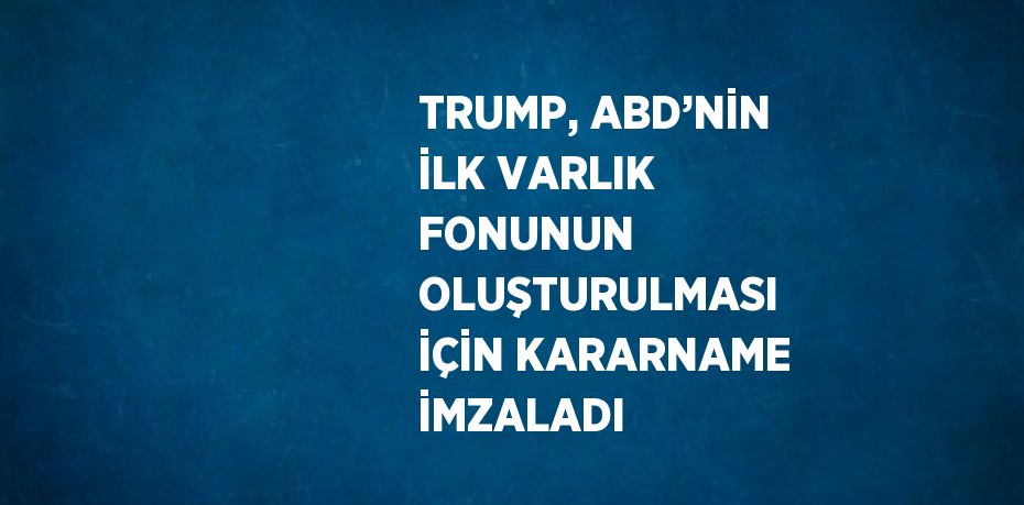 TRUMP, ABD’NİN İLK VARLIK FONUNUN OLUŞTURULMASI İÇİN KARARNAME İMZALADI