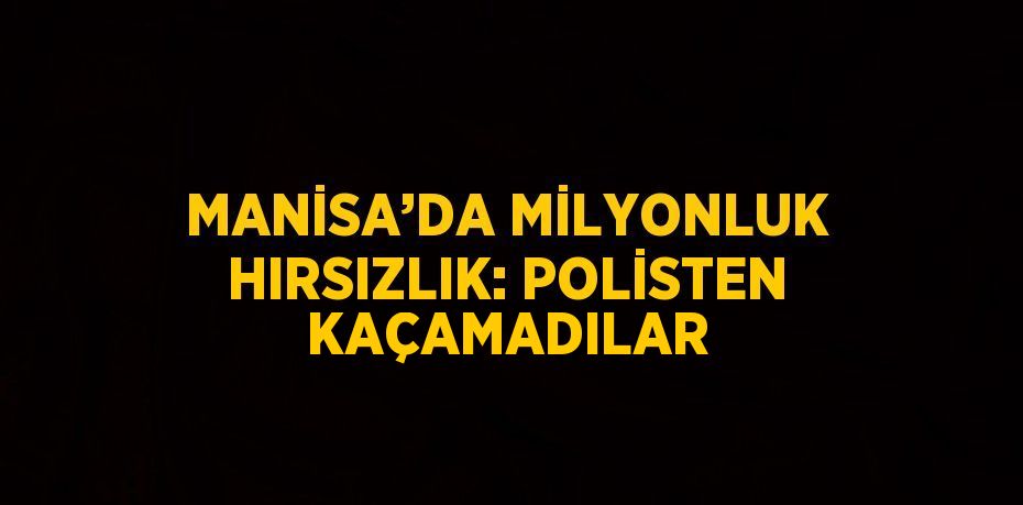 MANİSA’DA MİLYONLUK HIRSIZLIK: POLİSTEN KAÇAMADILAR