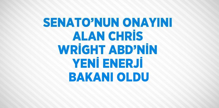 SENATO’NUN ONAYINI ALAN CHRİS WRİGHT ABD’NİN YENİ ENERJİ BAKANI OLDU