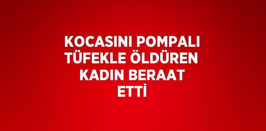 KOCASINI POMPALI TÜFEKLE ÖLDÜREN KADIN BERAAT ETTİ