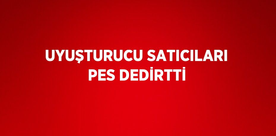 UYUŞTURUCU SATICILARI PES DEDİRTTİ