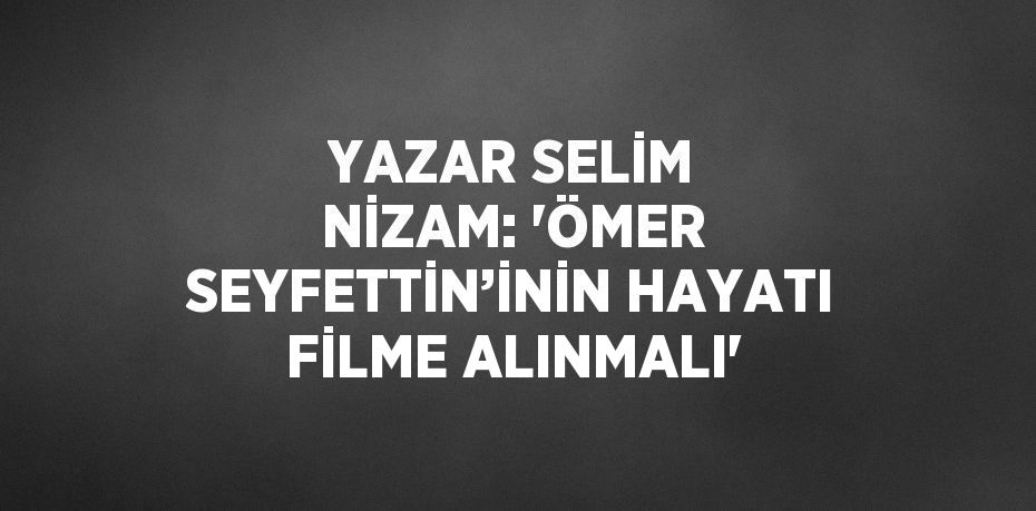 YAZAR SELİM NİZAM: 'ÖMER SEYFETTİN’İNİN HAYATI FİLME ALINMALI'