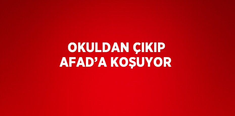 OKULDAN ÇIKIP AFAD’A KOŞUYOR