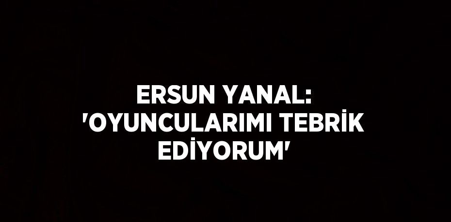 ERSUN YANAL: 'OYUNCULARIMI TEBRİK EDİYORUM'