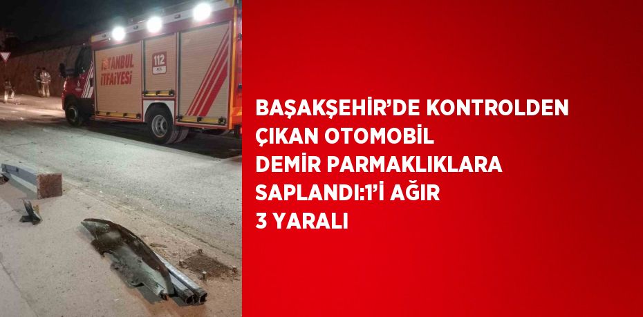 BAŞAKŞEHİR’DE KONTROLDEN ÇIKAN OTOMOBİL DEMİR PARMAKLIKLARA SAPLANDI:1’İ AĞIR 3 YARALI