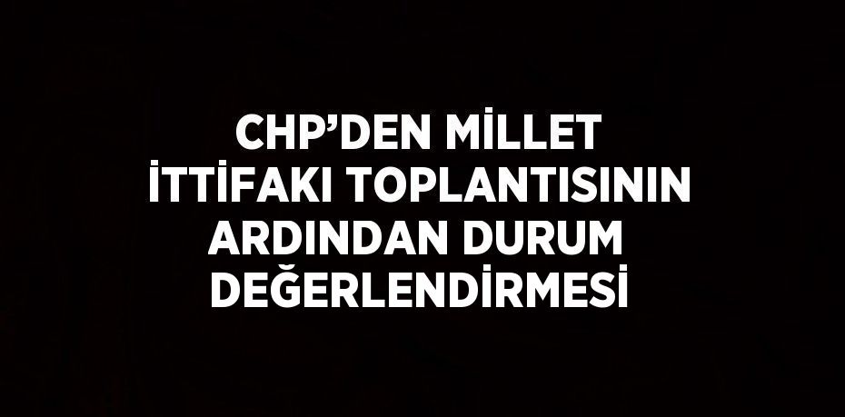 CHP’DEN MİLLET İTTİFAKI TOPLANTISININ ARDINDAN DURUM DEĞERLENDİRMESİ